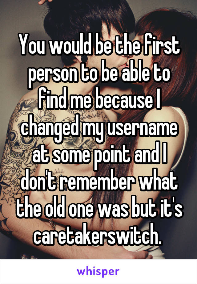 You would be the first person to be able to find me because I changed my username at some point and I don't remember what the old one was but it's caretakerswitch. 