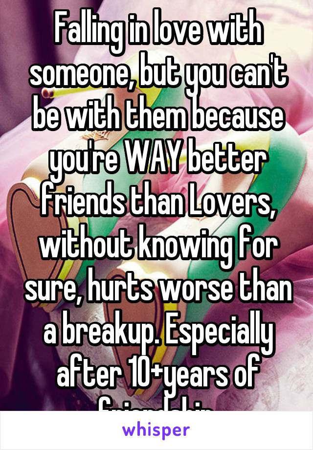 Falling in love with someone, but you can't be with them because you're WAY better friends than Lovers, without knowing for sure, hurts worse than a breakup. Especially after 10+years of friendship.