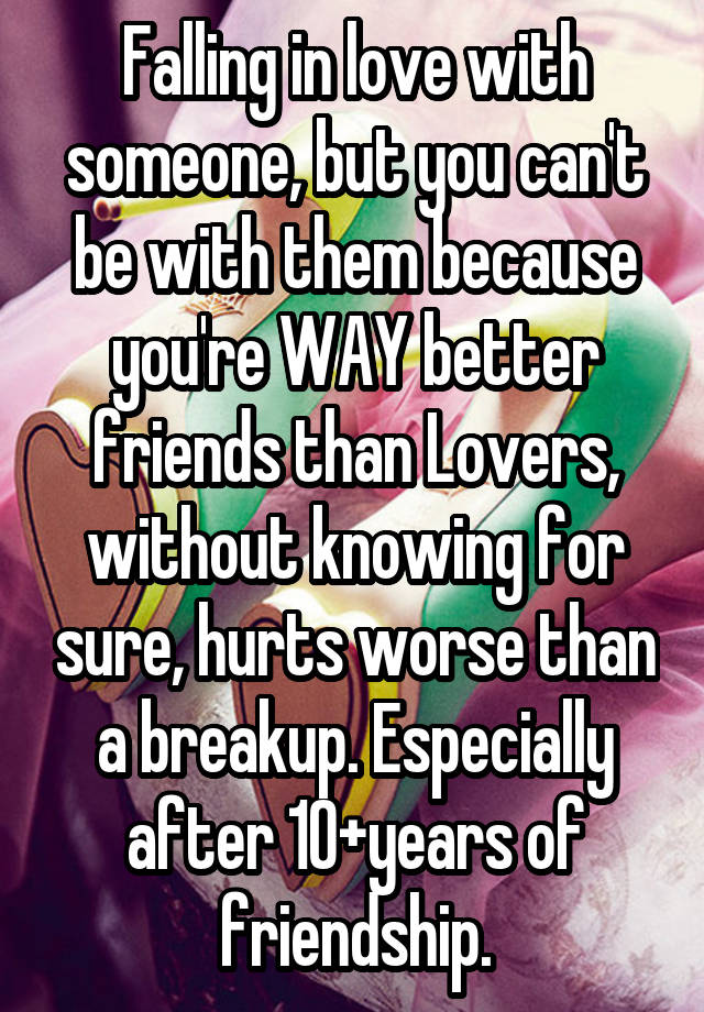 Falling in love with someone, but you can't be with them because you're WAY better friends than Lovers, without knowing for sure, hurts worse than a breakup. Especially after 10+years of friendship.