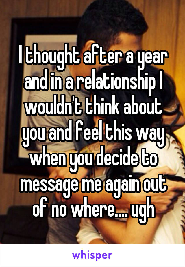 I thought after a year and in a relationship I wouldn't think about you and feel this way when you decide to message me again out of no where.... ugh