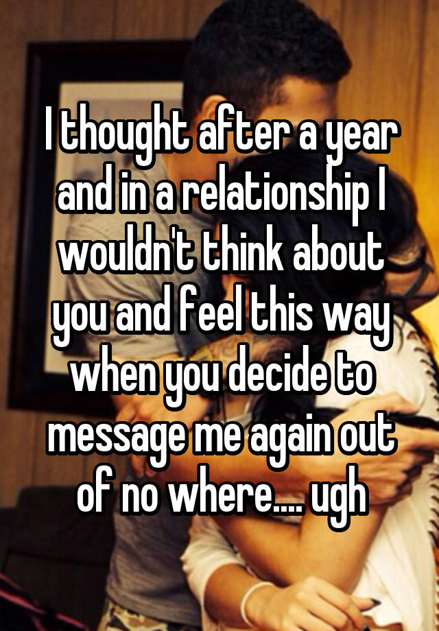 I thought after a year and in a relationship I wouldn't think about you and feel this way when you decide to message me again out of no where.... ugh