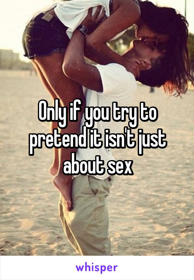 Only if you try to pretend it isn't just about sex