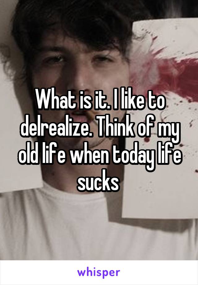 What is it. I like to delrealize. Think of my old life when today life sucks 