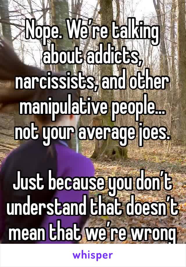 Nope. We’re talking about addicts, narcissists, and other manipulative people…
not your average joes.

Just because you don’t understand that doesn’t mean that we’re wrong