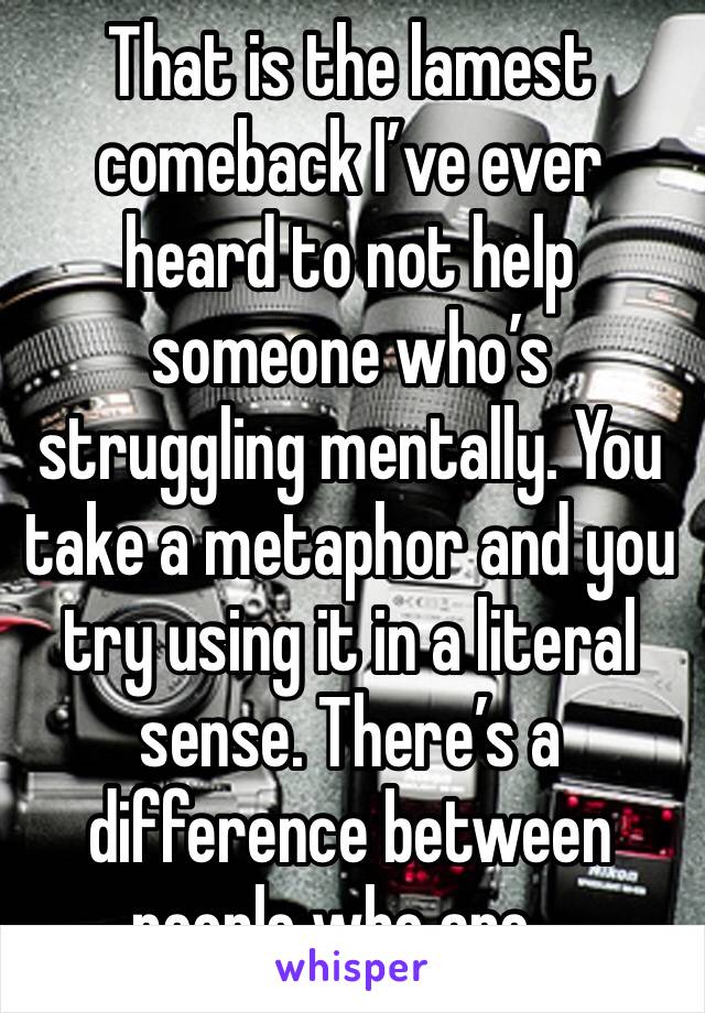 That is the lamest comeback I’ve ever heard to not help someone who’s struggling mentally. You take a metaphor and you try using it in a literal sense. There’s a difference between people who are…