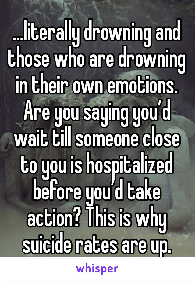 …literally drowning and those who are drowning in their own emotions. Are you saying you’d wait till someone close to you is hospitalized before you’d take action? This is why suicide rates are up.