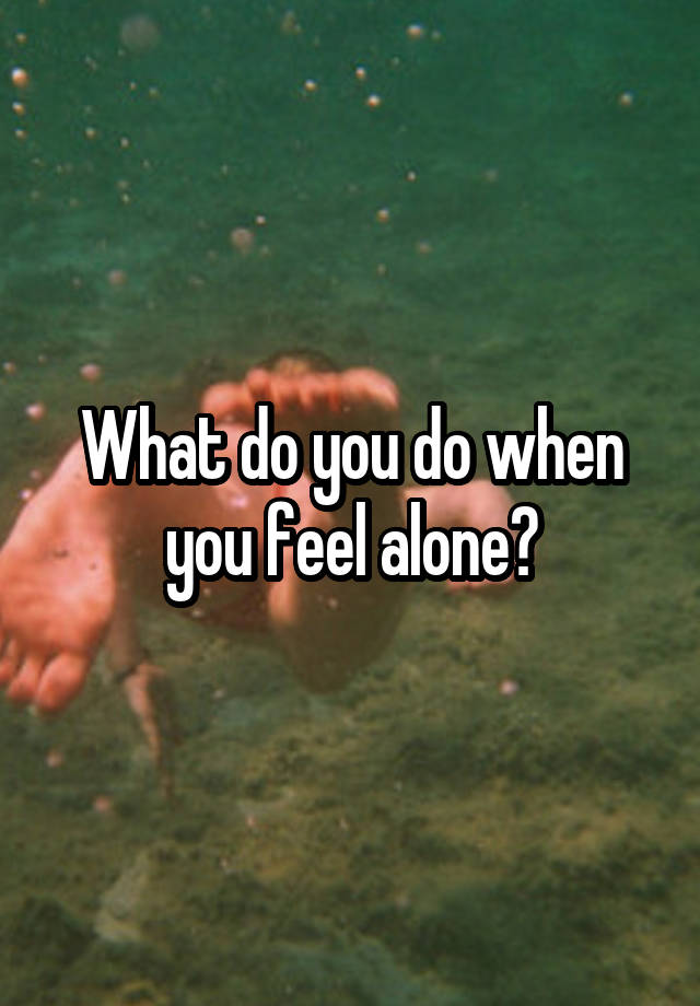 What do you do when you feel alone?