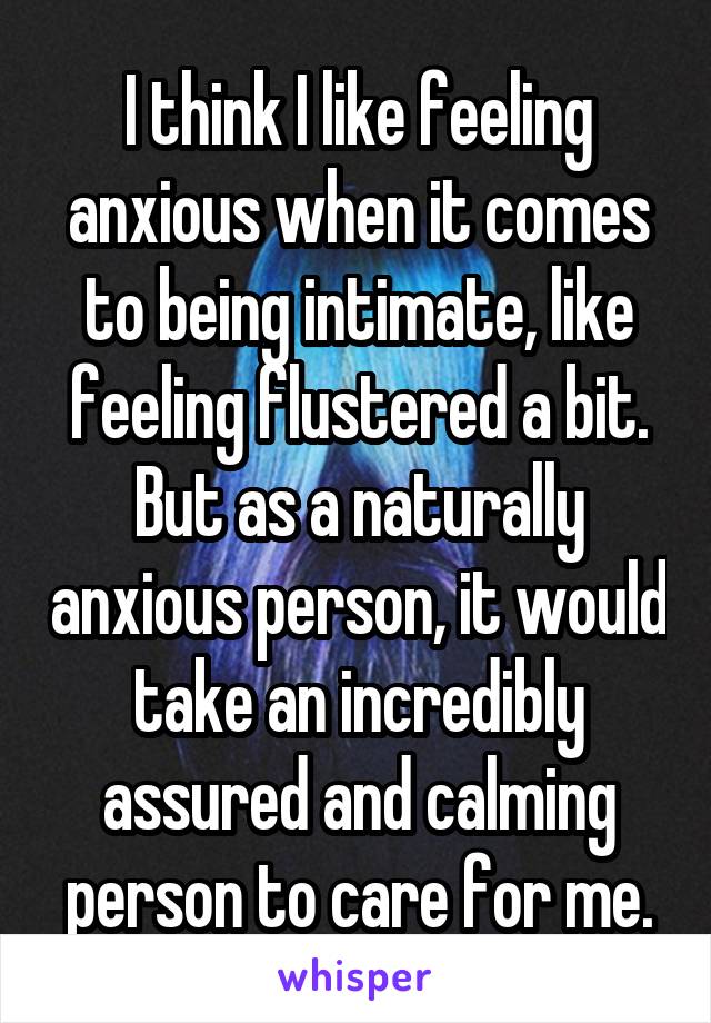 I think I like feeling anxious when it comes to being intimate, like feeling flustered a bit. But as a naturally anxious person, it would take an incredibly assured and calming person to care for me.