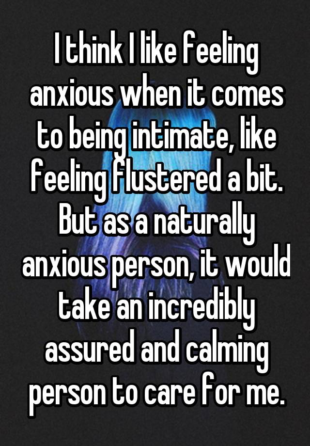 I think I like feeling anxious when it comes to being intimate, like feeling flustered a bit. But as a naturally anxious person, it would take an incredibly assured and calming person to care for me.