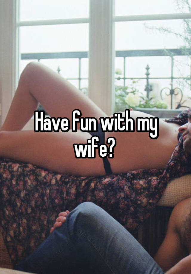 Have fun with my wife? 