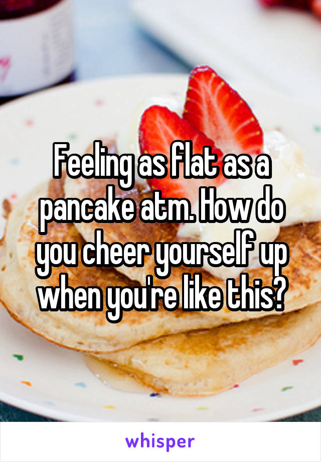 Feeling as flat as a pancake atm. How do you cheer yourself up when you're like this?