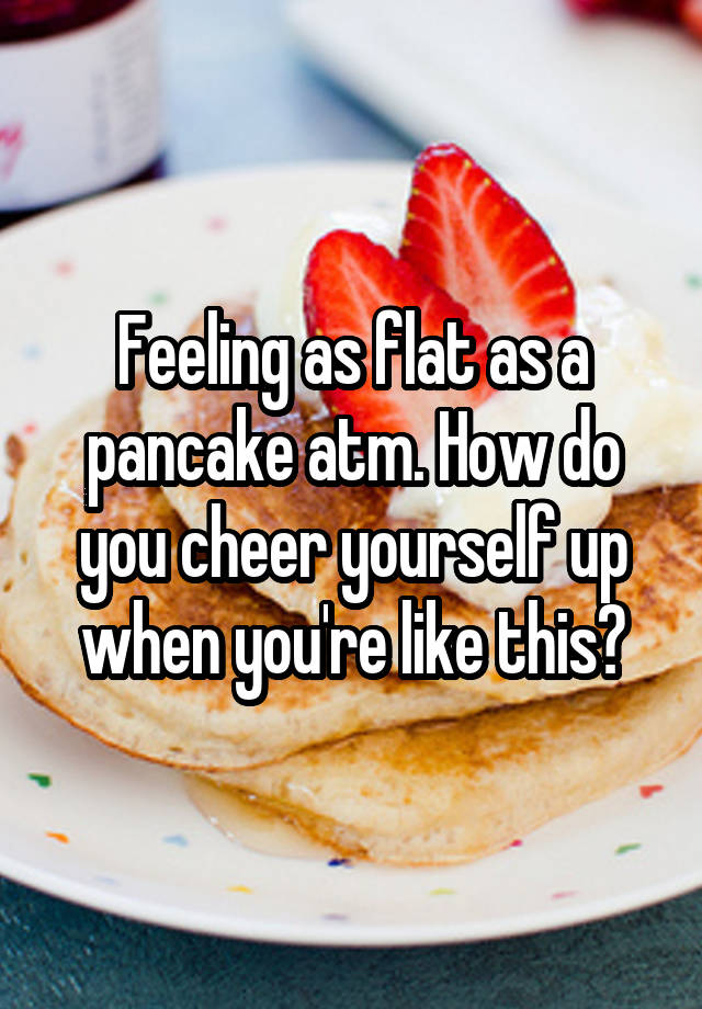 Feeling as flat as a pancake atm. How do you cheer yourself up when you're like this?