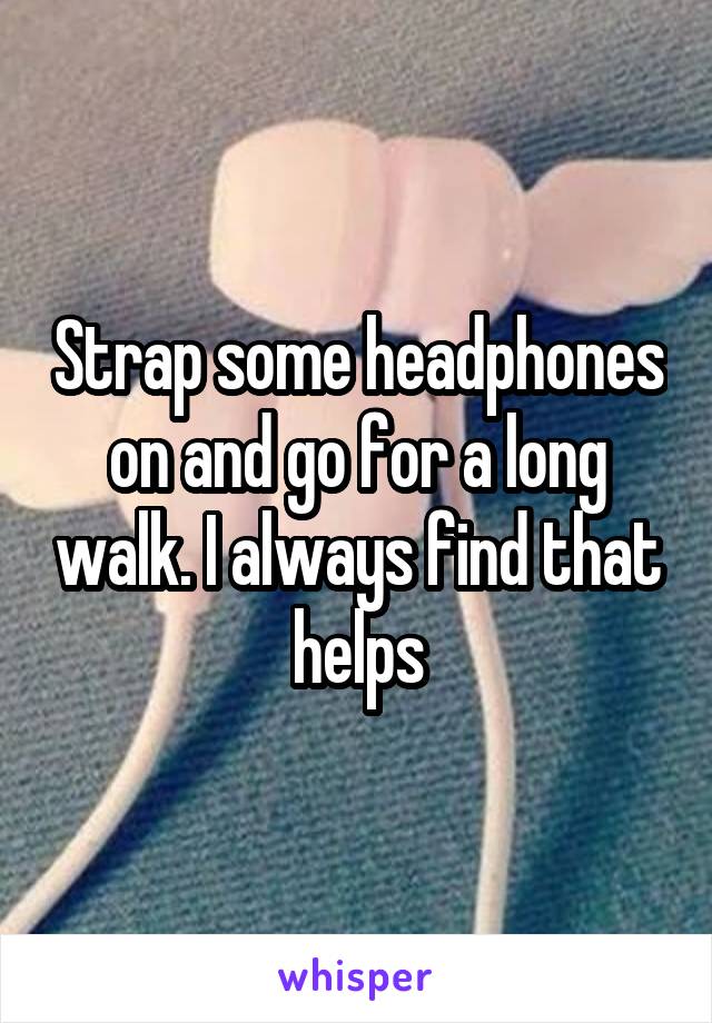 Strap some headphones on and go for a long walk. I always find that helps