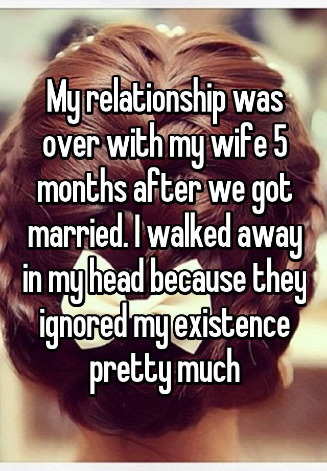 My relationship was over with my wife 5 months after we got married. I walked away in my head because they ignored my existence pretty much
