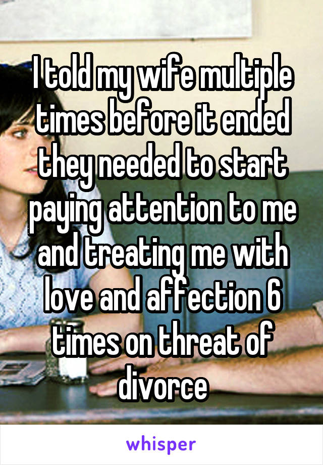 I told my wife multiple times before it ended they needed to start paying attention to me and treating me with love and affection 6 times on threat of divorce