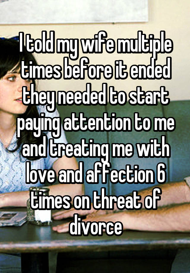 I told my wife multiple times before it ended they needed to start paying attention to me and treating me with love and affection 6 times on threat of divorce