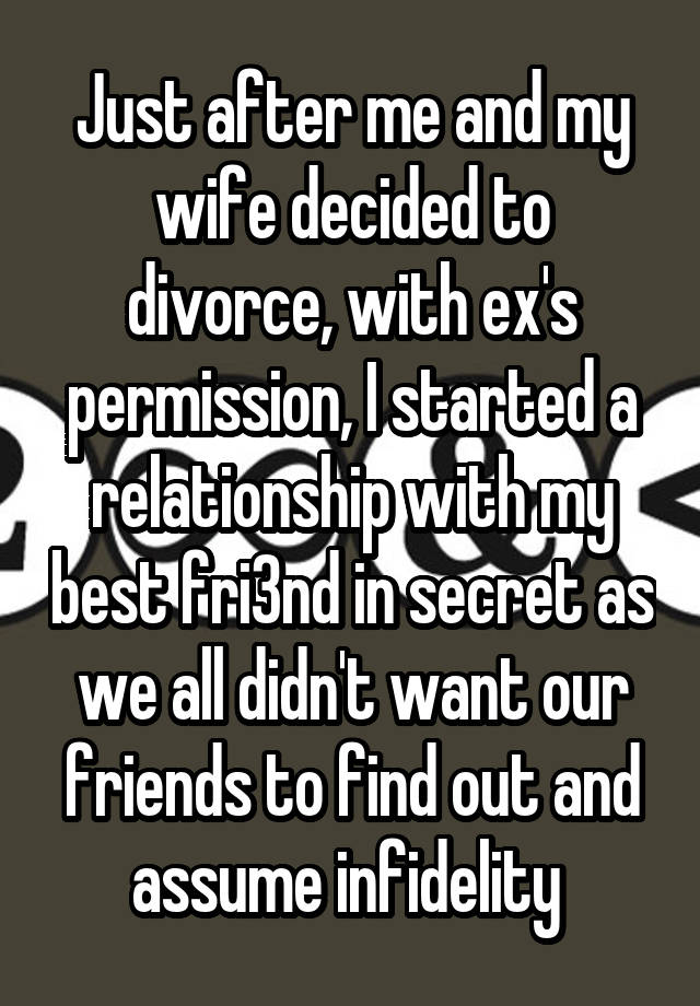 Just after me and my wife decided to divorce, with ex's permission, I started a relationship with my best fri3nd in secret as we all didn't want our friends to find out and assume infidelity 