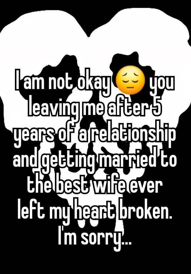 I am not okay 😔 you leaving me after 5 years of a relationship and getting married to the best wife ever left my heart broken. I'm sorry...