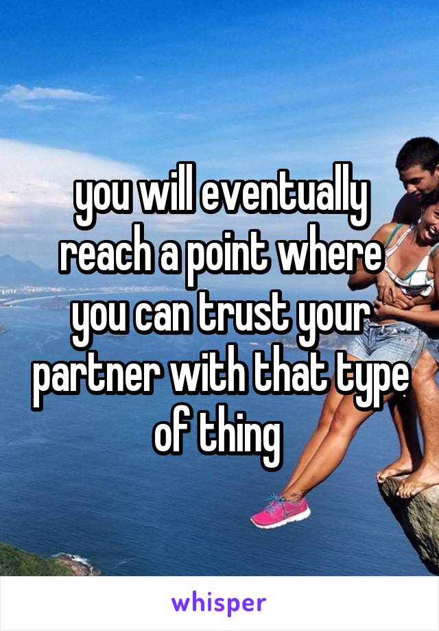 you will eventually reach a point where you can trust your partner with that type of thing 