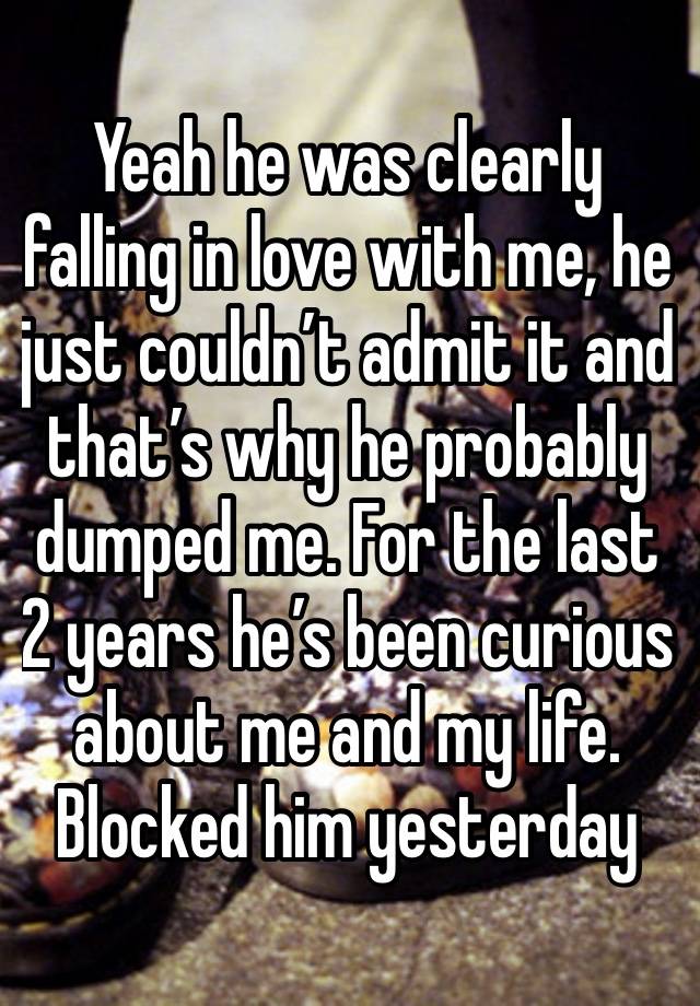 Yeah he was clearly falling in love with me, he just couldn’t admit it and that’s why he probably dumped me. For the last 2 years he’s been curious about me and my life. Blocked him yesterday 