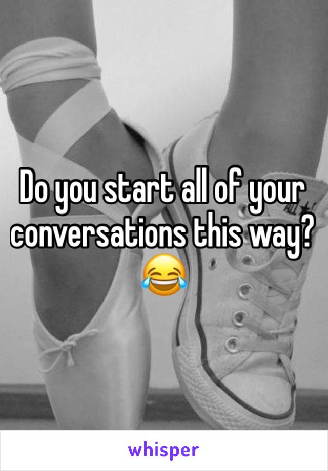 Do you start all of your conversations this way? 😂 