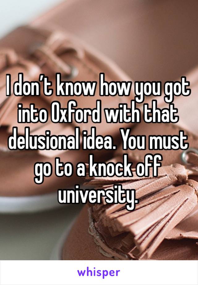 I don’t know how you got into Oxford with that delusional idea. You must go to a knock off university. 