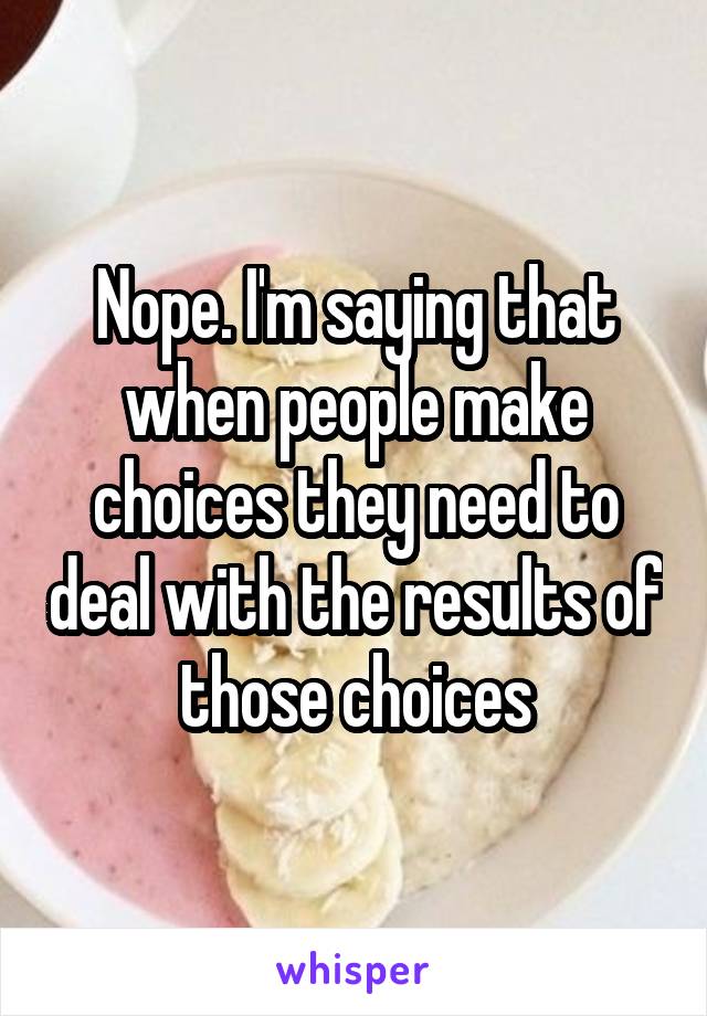 Nope. I'm saying that when people make choices they need to deal with the results of those choices