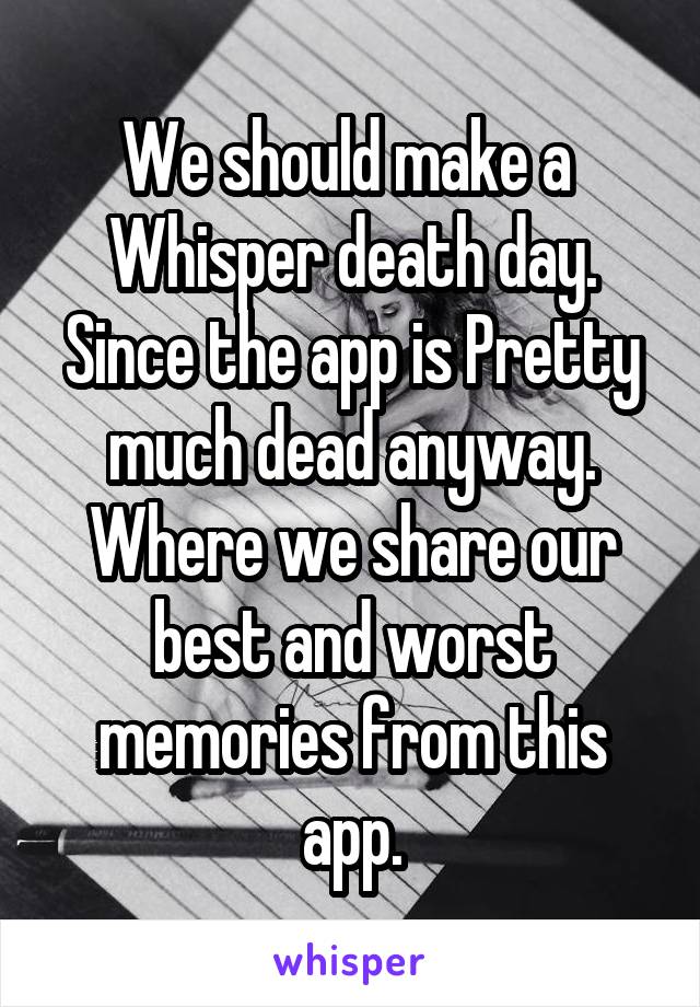 We should make a  Whisper death day. Since the app is Pretty much dead anyway. Where we share our best and worst memories from this app.