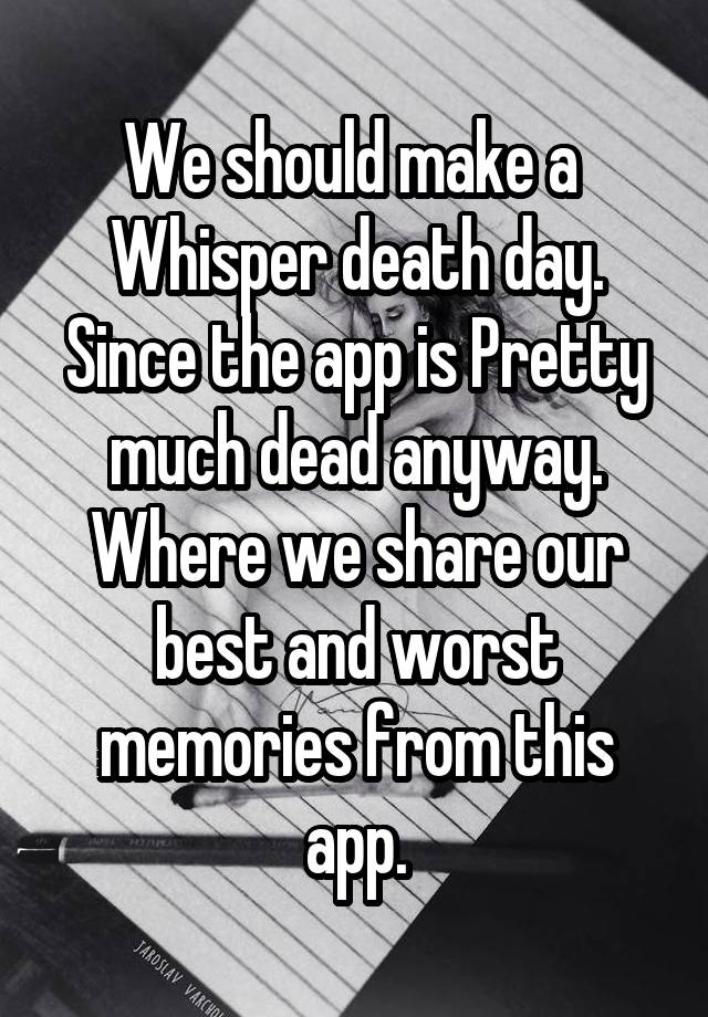 We should make a  Whisper death day. Since the app is Pretty much dead anyway. Where we share our best and worst memories from this app.