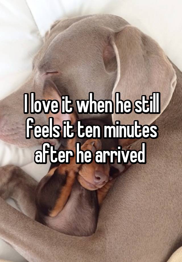 I love it when he still feels it ten minutes after he arrived 