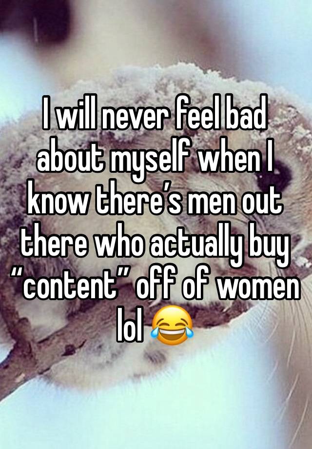 I will never feel bad about myself when I know there’s men out there who actually buy “content” off of women 
lol 😂 