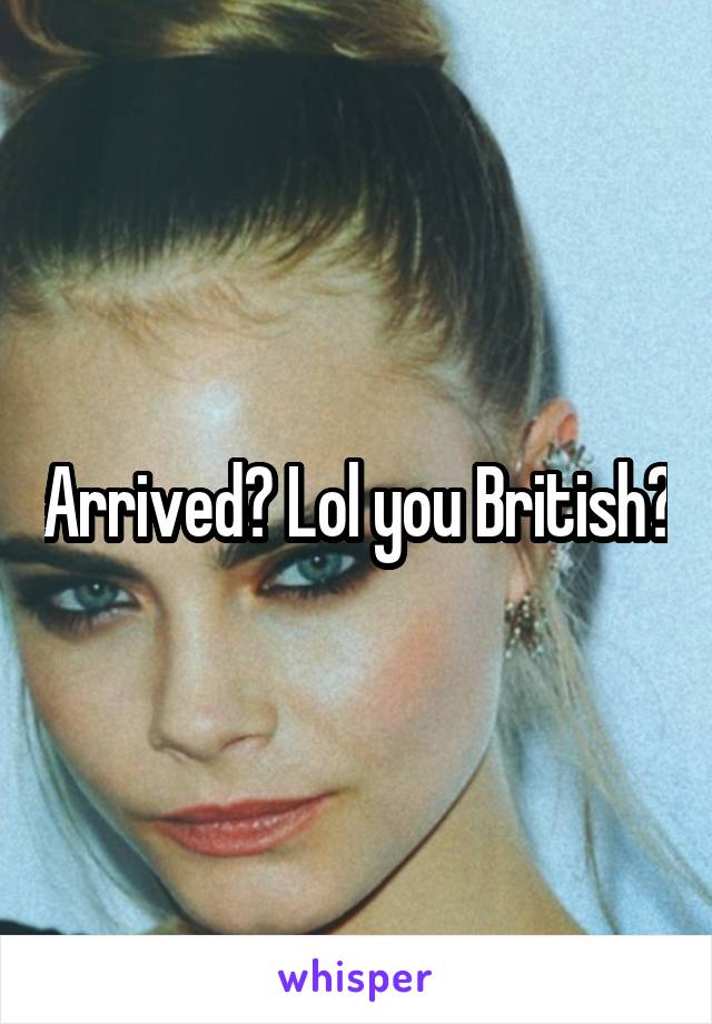 Arrived? Lol you British?