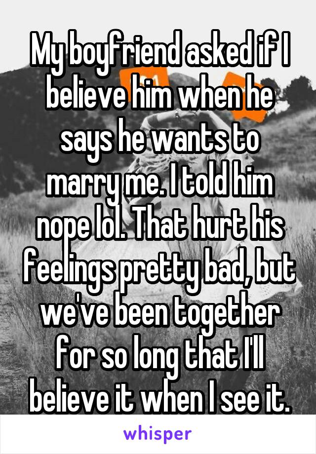 My boyfriend asked if I believe him when he says he wants to marry me. I told him nope lol. That hurt his feelings pretty bad, but we've been together for so long that I'll believe it when I see it.