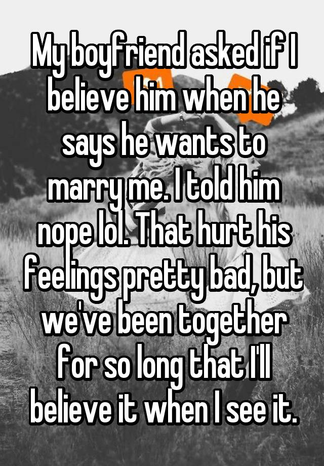 My boyfriend asked if I believe him when he says he wants to marry me. I told him nope lol. That hurt his feelings pretty bad, but we've been together for so long that I'll believe it when I see it.