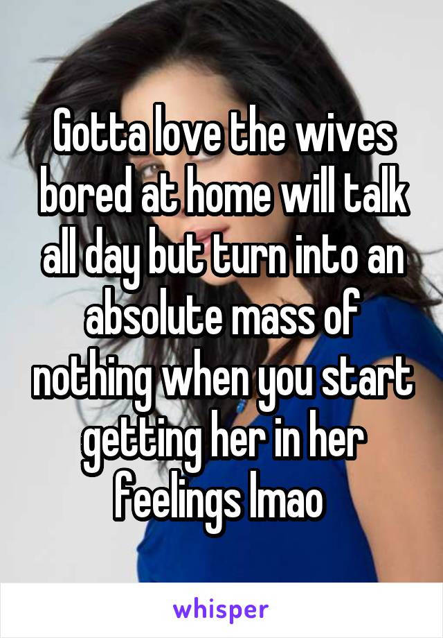 Gotta love the wives bored at home will talk all day but turn into an absolute mass of nothing when you start getting her in her feelings lmao 