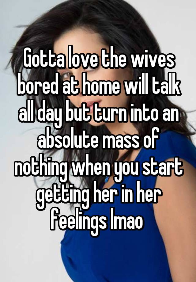 Gotta love the wives bored at home will talk all day but turn into an absolute mass of nothing when you start getting her in her feelings lmao 