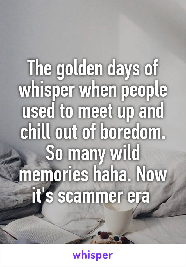 The golden days of whisper when people used to meet up and chill out of boredom. So many wild memories haha. Now it's scammer era 