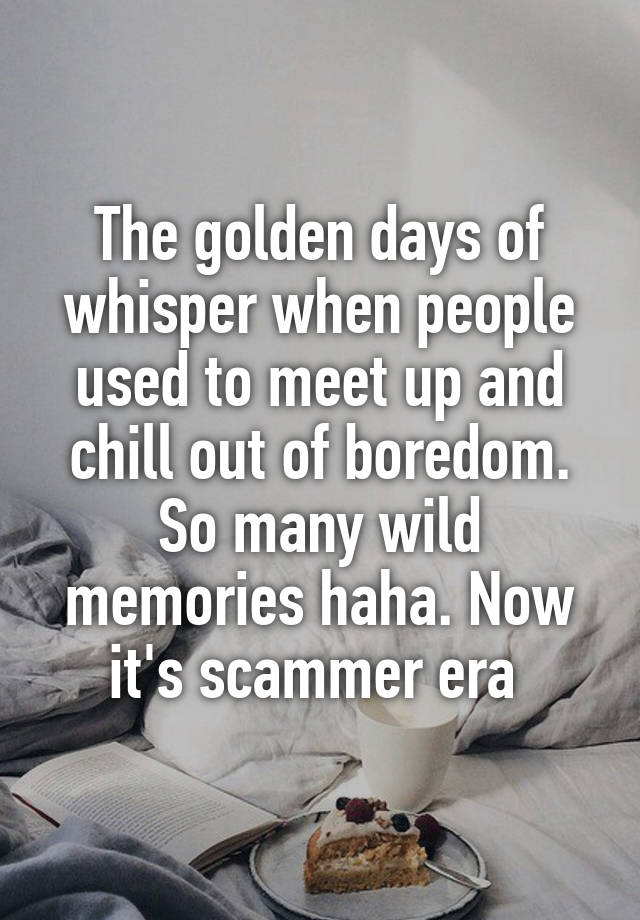 The golden days of whisper when people used to meet up and chill out of boredom. So many wild memories haha. Now it's scammer era 