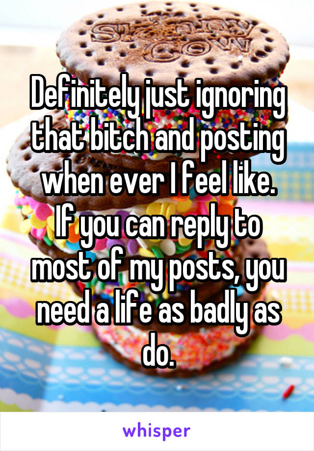 Definitely just ignoring that bitch and posting when ever I feel like.
If you can reply to most of my posts, you need a life as badly as do.