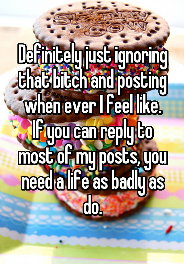 Definitely just ignoring that bitch and posting when ever I feel like.
If you can reply to most of my posts, you need a life as badly as do.