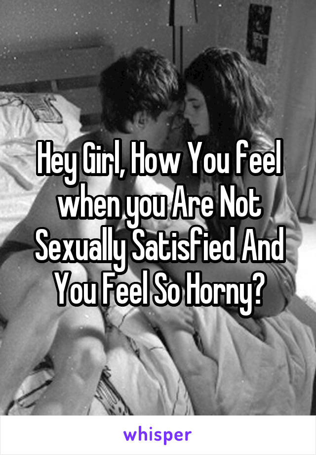 Hey Girl, How You feel when you Are Not Sexually Satisfied And You Feel So Horny?