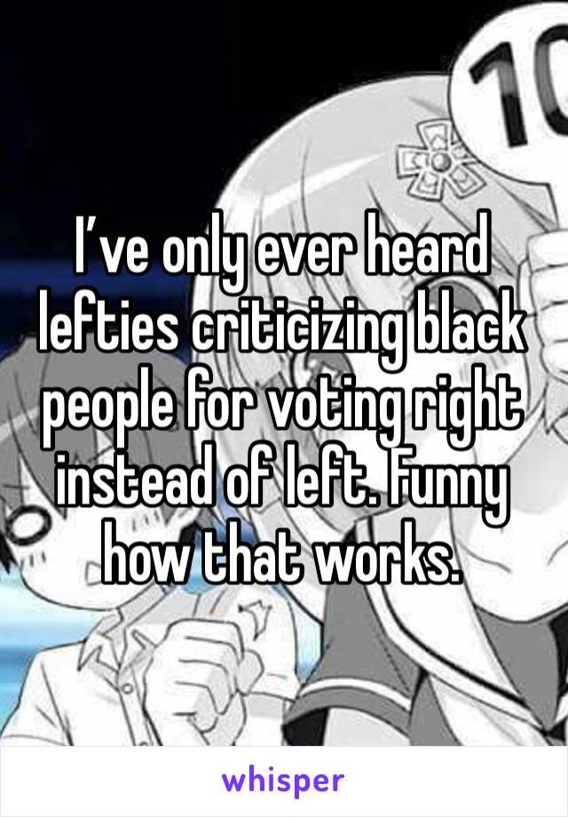 I’ve only ever heard lefties criticizing black people for voting right instead of left. Funny how that works. 