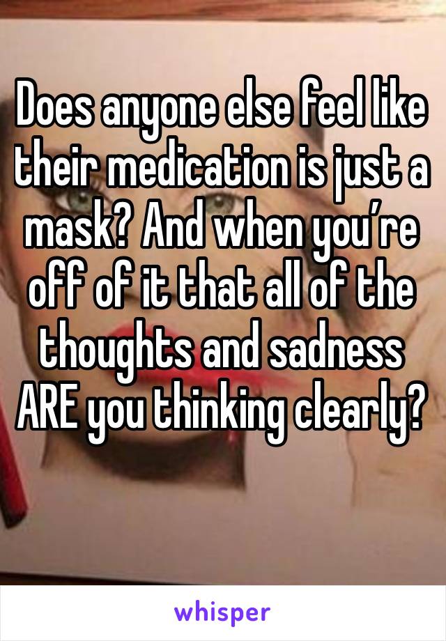 Does anyone else feel like their medication is just a mask? And when you’re off of it that all of the thoughts and sadness ARE you thinking clearly? 