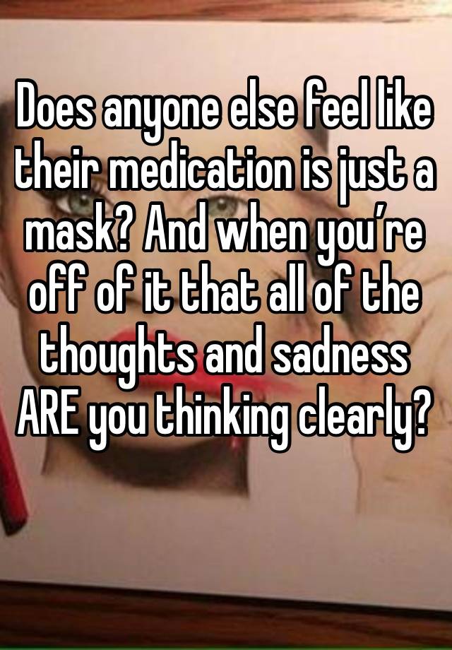 Does anyone else feel like their medication is just a mask? And when you’re off of it that all of the thoughts and sadness ARE you thinking clearly? 