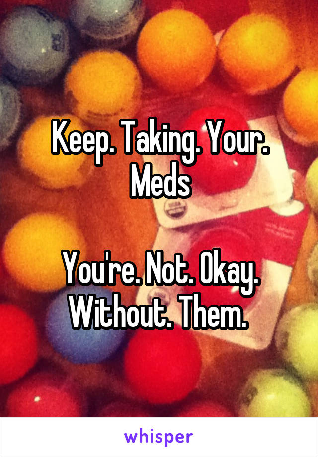 Keep. Taking. Your. Meds

You're. Not. Okay. Without. Them. 