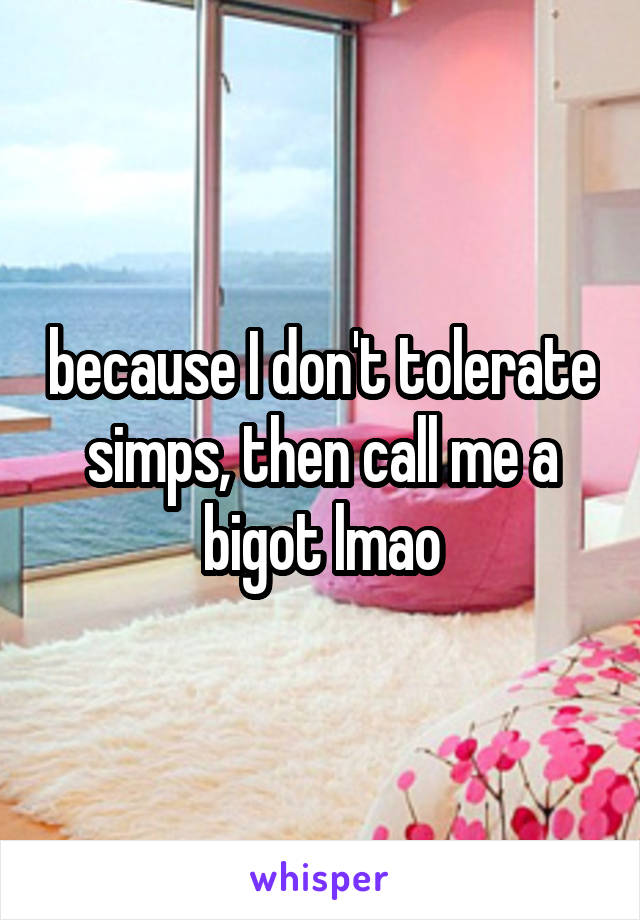 because I don't tolerate simps, then call me a bigot lmao