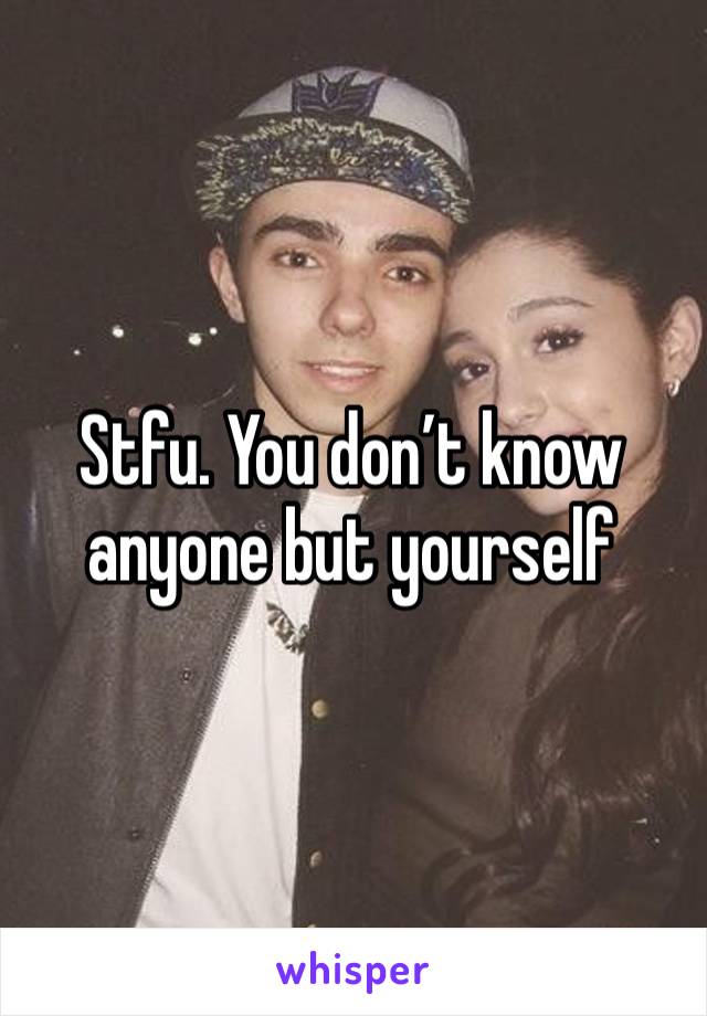 Stfu. You don’t know anyone but yourself