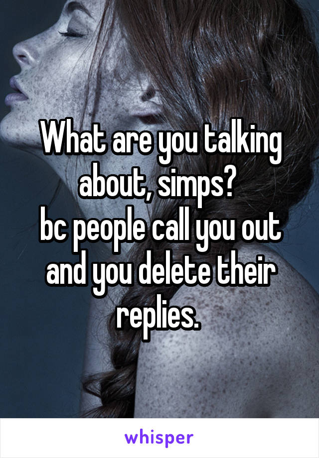 What are you talking about, simps? 
bc people call you out and you delete their replies. 