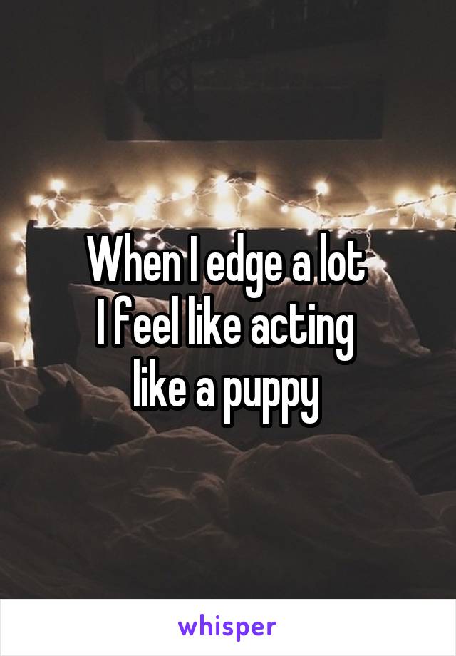 When I edge a lot 
I feel like acting 
like a puppy 