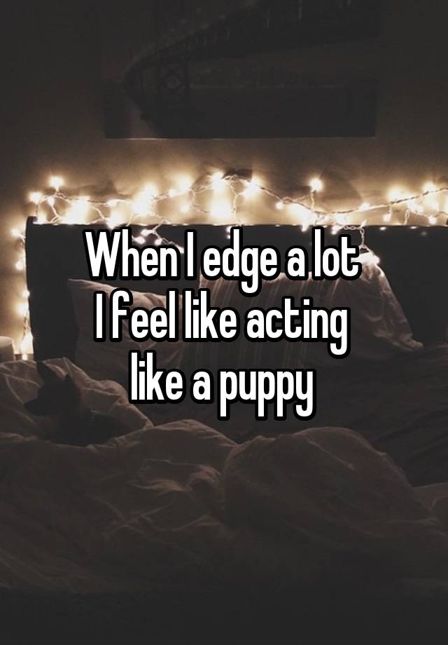 When I edge a lot 
I feel like acting 
like a puppy 